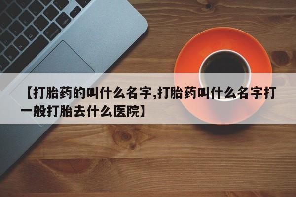 堕胎药使用【打胎药的叫什么名字,打胎药叫什么名字打一般打胎去什么医院】