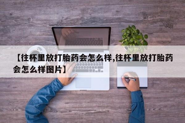 堕胎药使用【往杯里放打胎药会怎么样,往杯里放打胎药会怎么样图片】