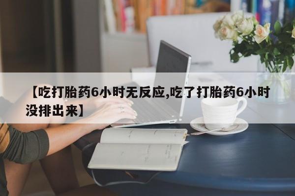 堕胎药使用【吃打胎药6小时无反应,吃了打胎药6小时没排出来】