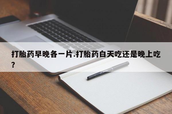 堕胎药使用打胎药早晚各一片.打胎药白天吃还是晚上吃？