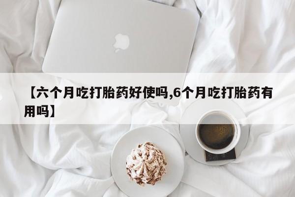 堕胎药使用【六个月吃打胎药好使吗,6个月吃打胎药有用吗】
