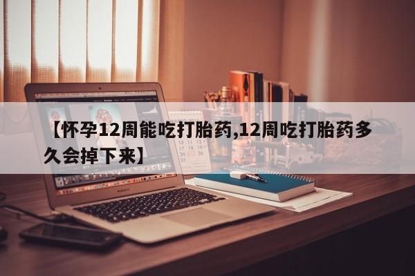 堕胎药使用【怀孕12周能吃打胎药,12周吃打胎药多久会掉下来】