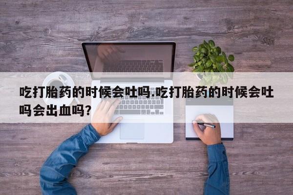 堕胎药使用吃打胎药的时候会吐吗.吃打胎药的时候会吐吗会出血吗？