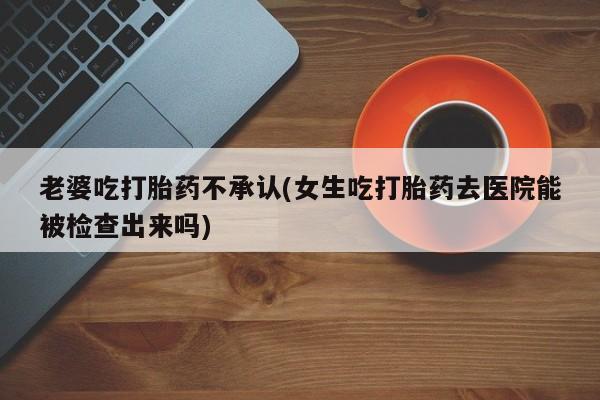 堕胎药使用老婆吃打胎药不承认(女生吃打胎药去医院能被检查出来吗)