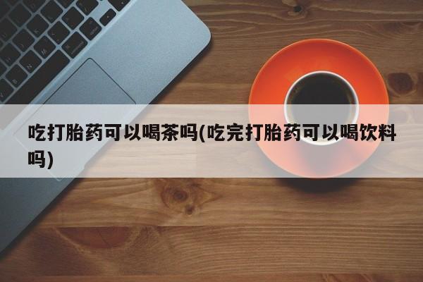堕胎药使用吃打胎药可以喝茶吗(吃完打胎药可以喝饮料吗)