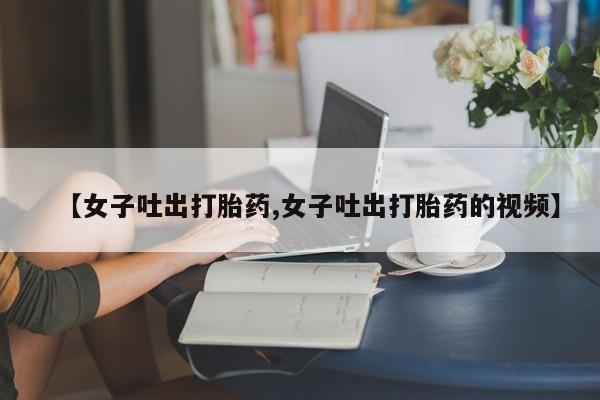堕胎药使用【女子吐出打胎药,女子吐出打胎药的视频】