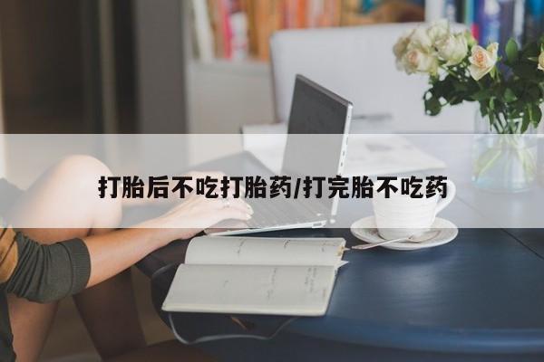 堕胎药使用打胎后不吃打胎药/打完胎不吃药