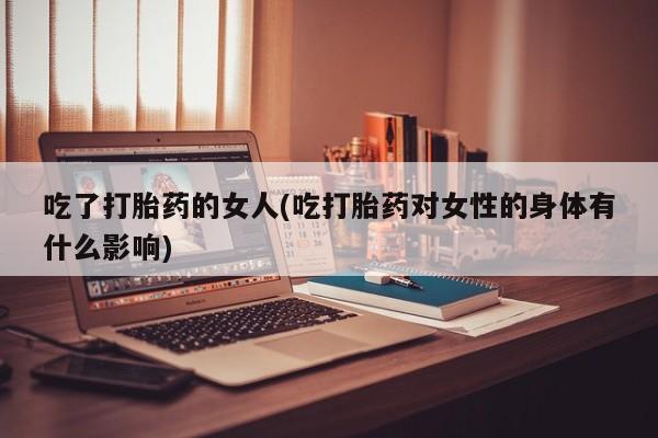 堕胎药使用吃了打胎药的女人(吃打胎药对女性的身体有什么影响)