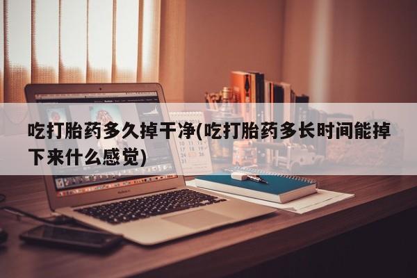 堕胎药使用吃打胎药多久掉干净(吃打胎药多长时间能掉下来什么感觉)