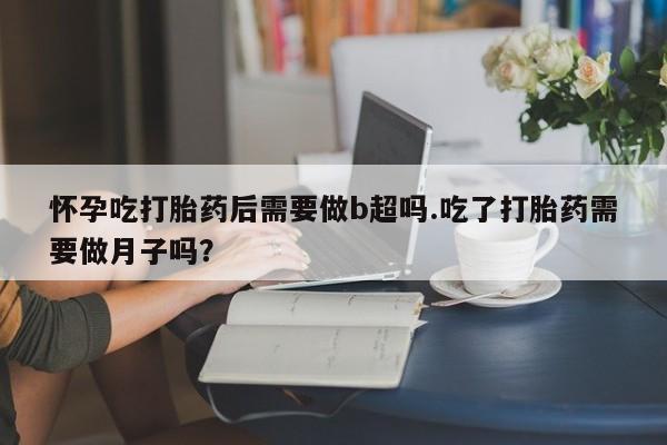堕胎药使用怀孕吃打胎药后需要做b超吗.吃了打胎药需要做月子吗？