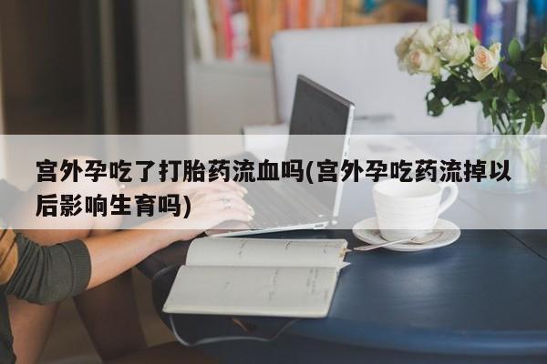 堕胎药使用宫外孕吃了打胎药流血吗(宫外孕吃药流掉以后影响生育吗)