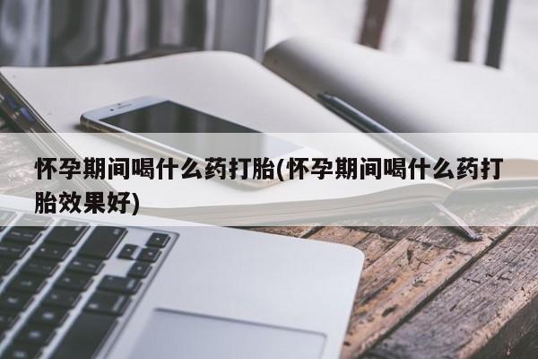 堕胎药使用怀孕期间喝什么药打胎(怀孕期间喝什么药打胎效果好)