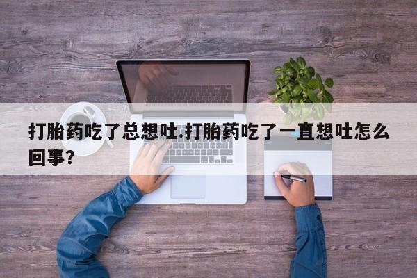 堕胎药使用打胎药吃了总想吐.打胎药吃了一直想吐怎么回事？
