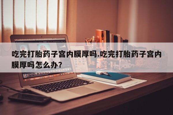 堕胎药使用吃完打胎药子宫内膜厚吗.吃完打胎药子宫内膜厚吗怎么办？
