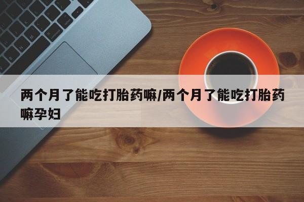 堕胎药使用两个月了能吃打胎药嘛/两个月了能吃打胎药嘛孕妇