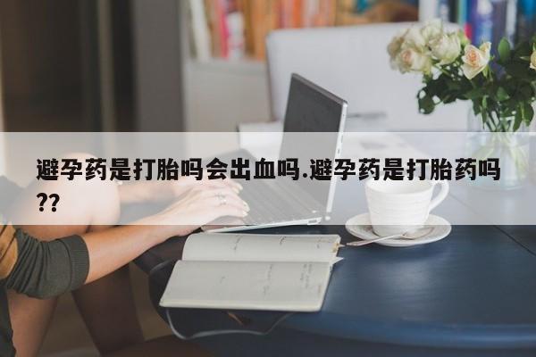 堕胎药使用避孕药是打胎吗会出血吗.避孕药是打胎药吗?？