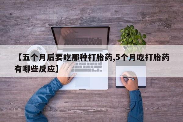 堕胎药使用【五个月后要吃那种打胎药,5个月吃打胎药有哪些反应】