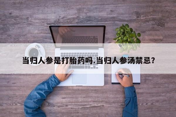 堕胎药使用当归人参是打胎药吗.当归人参汤禁忌？