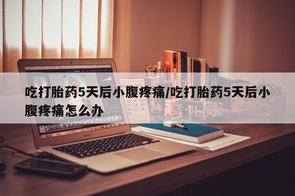 堕胎药使用吃打胎药5天后小腹疼痛/吃打胎药5天后小腹疼痛怎么办