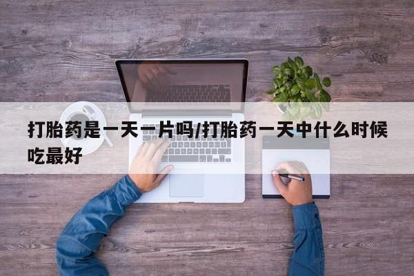 堕胎药使用打胎药是一天一片吗/打胎药一天中什么时候吃最好