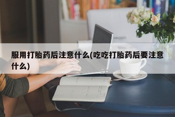 堕胎药使用服用打胎药后注意什么(吃吃打胎药后要注意什么)