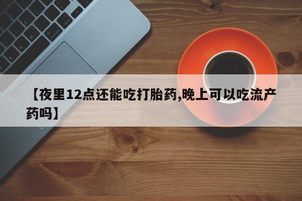 堕胎药使用【夜里12点还能吃打胎药,晚上可以吃流产药吗】