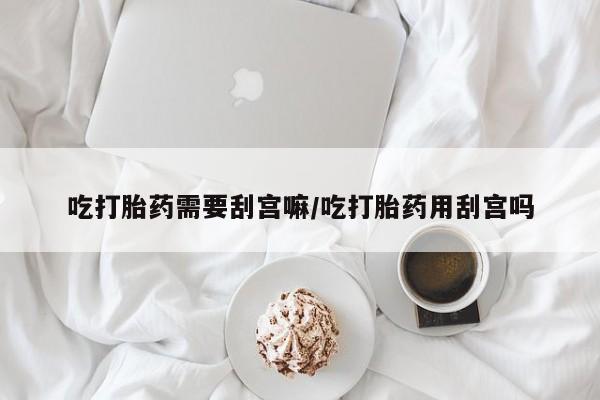 堕胎药使用吃打胎药需要刮宫嘛/吃打胎药用刮宫吗