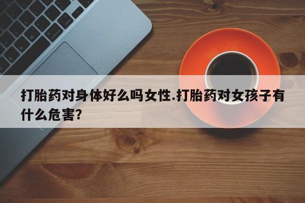 堕胎药使用打胎药对身体好么吗女性.打胎药对女孩子有什么危害？