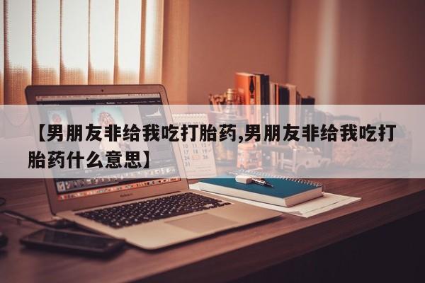 堕胎药使用【男朋友非给我吃打胎药,男朋友非给我吃打胎药什么意思】