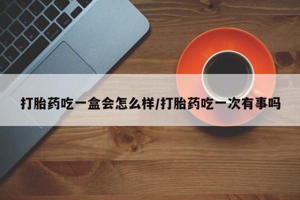 堕胎药使用打胎药吃一盒会怎么样/打胎药吃一次有事吗