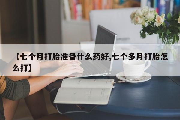 堕胎药使用【七个月打胎准备什么药好,七个多月打胎怎么打】