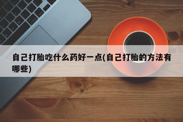 堕胎药使用自己打胎吃什么药好一点(自己打胎的方法有哪些)