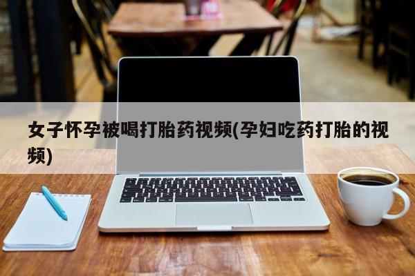 堕胎药使用女子怀孕被喝打胎药视频(孕妇吃药打胎的视频)