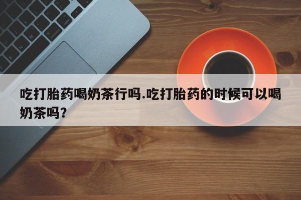 堕胎药使用吃打胎药喝奶茶行吗.吃打胎药的时候可以喝奶茶吗？