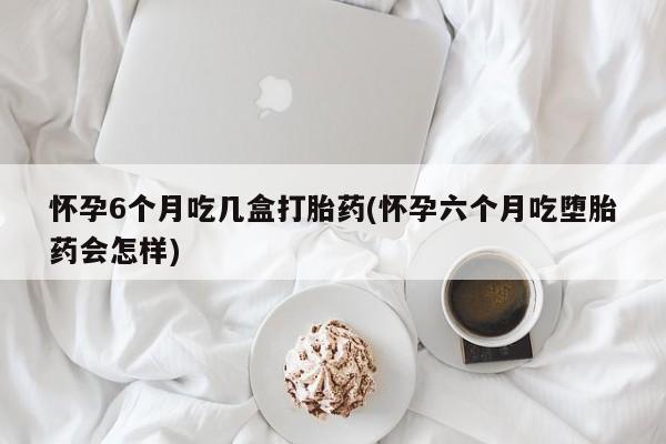 堕胎药使用怀孕6个月吃几盒打胎药(怀孕六个月吃堕胎药会怎样)