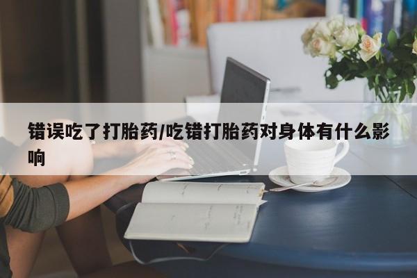 堕胎药使用错误吃了打胎药/吃错打胎药对身体有什么影响