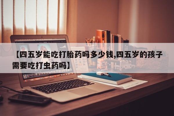 堕胎药使用【四五岁能吃打胎药吗多少钱,四五岁的孩子需要吃打虫药吗】