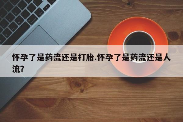 堕胎药使用怀孕了是药流还是打胎.怀孕了是药流还是人流？