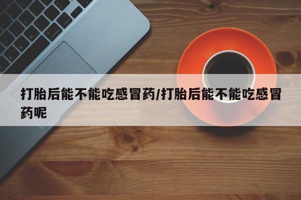 堕胎药使用打胎后能不能吃感冒药/打胎后能不能吃感冒药呢