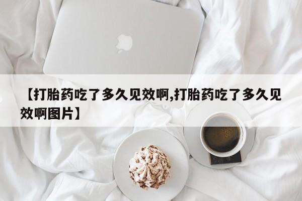 堕胎药使用【打胎药吃了多久见效啊,打胎药吃了多久见效啊图片】