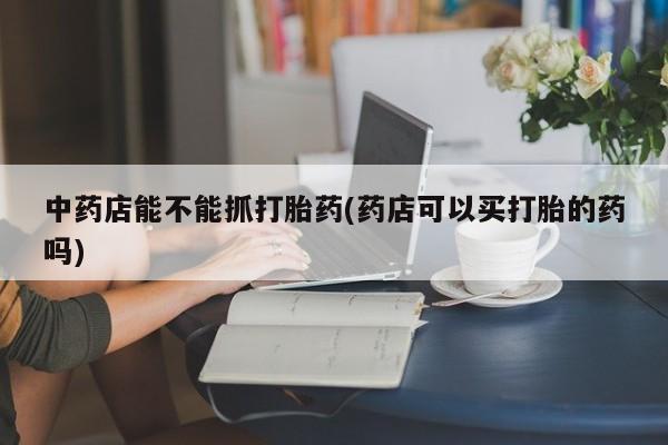 堕胎药使用中药店能不能抓打胎药(药店可以买打胎的药吗)