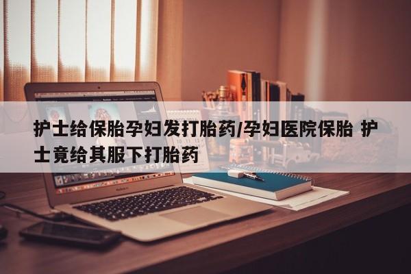 堕胎药使用护士给保胎孕妇发打胎药/孕妇医院保胎 护士竟给其服下打胎药