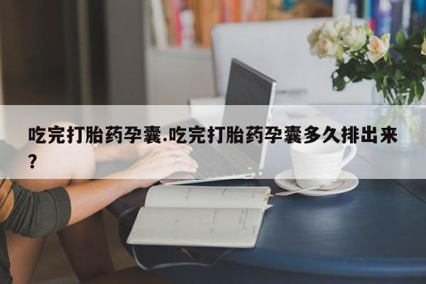 堕胎药使用吃完打胎药孕囊.吃完打胎药孕囊多久排出来？