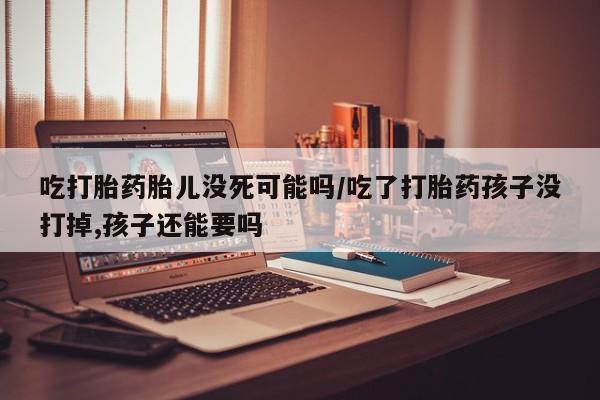 堕胎药使用吃打胎药胎儿没死可能吗/吃了打胎药孩子没打掉,孩子还能要吗
