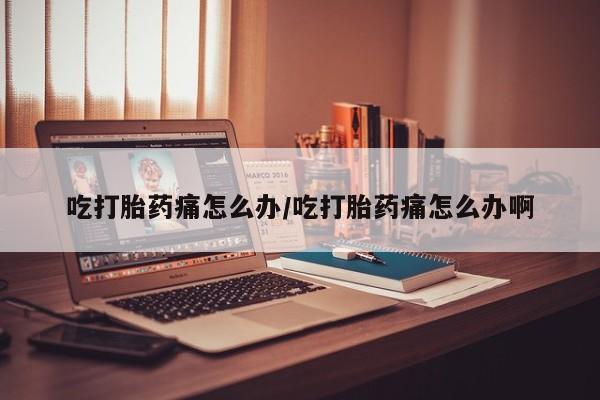 堕胎药使用吃打胎药痛怎么办/吃打胎药痛怎么办啊