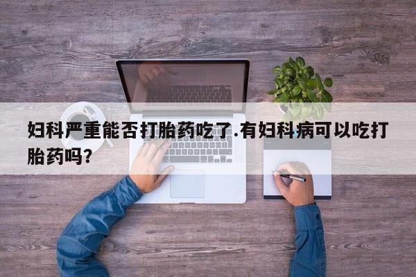 堕胎药使用妇科严重能否打胎药吃了.有妇科病可以吃打胎药吗？