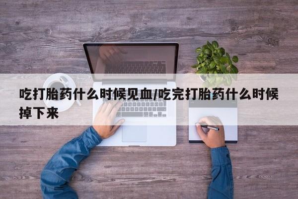 堕胎药使用吃打胎药什么时候见血/吃完打胎药什么时候掉下来