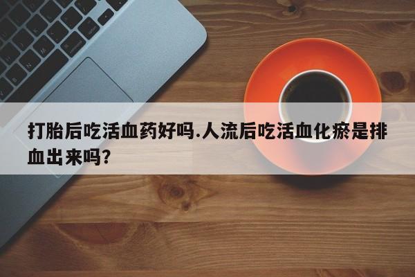 堕胎药使用打胎后吃活血药好吗.人流后吃活血化瘀是排血出来吗？
