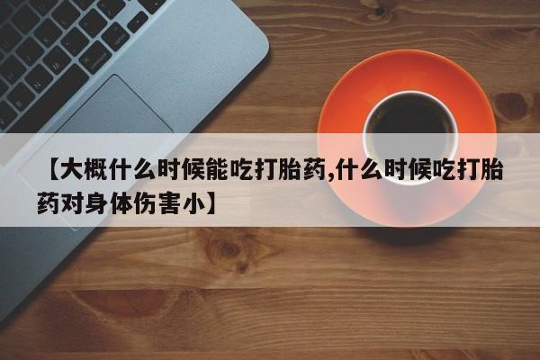 堕胎药使用【大概什么时候能吃打胎药,什么时候吃打胎药对身体伤害小】