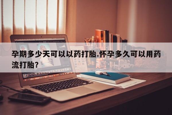 堕胎药使用孕期多少天可以以药打胎.怀孕多久可以用药流打胎？